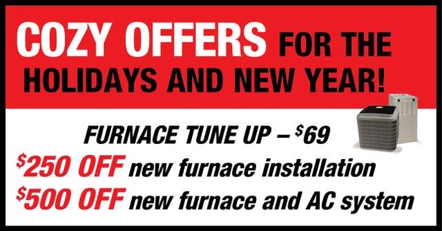 Cozy offers for the holidays and the New Year! Furnace Tune up - $69. $250 off new furnace installation. $500 off new furnace and AC system. 